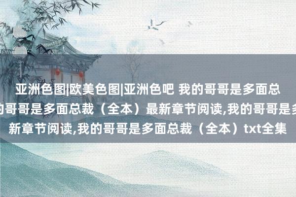 亚洲色图|欧美色图|亚洲色吧 我的哥哥是多面总裁（全本）无弹窗，我的哥哥是多面总裁（全本）最新章节阅读，我的哥哥是多面总裁（全本）txt全集