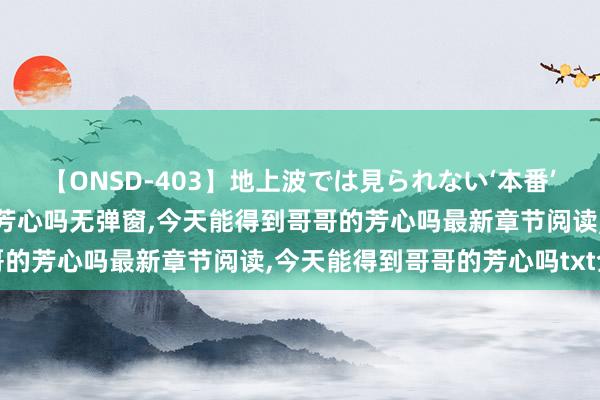 【ONSD-403】地上波では見られない‘本番’4時間 今天能得到哥哥的芳心吗无弹窗，今天能得到哥哥的芳心吗最新章节阅读，今天能得到哥哥的芳心吗txt全集