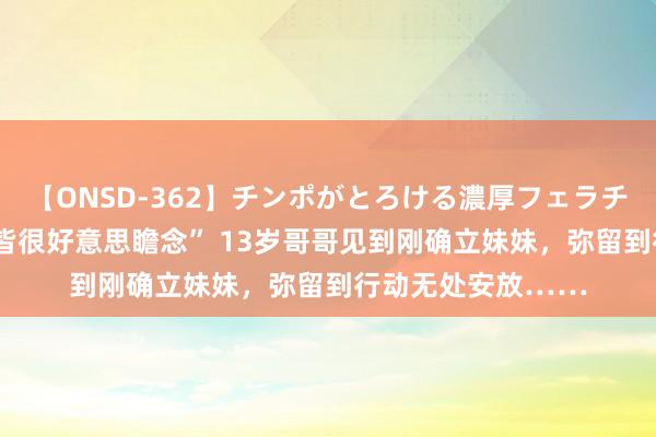 【ONSD-362】チンポがとろける濃厚フェラチオ4時間 “妹妹哭皆很好意思瞻念” 13岁哥哥见到刚确立妹妹，弥留到行动无处安放……