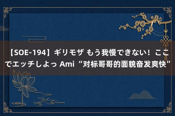 【SOE-194】ギリモザ もう我慢できない！ここでエッチしよっ Ami “对标哥哥的面貌奋发爽快”