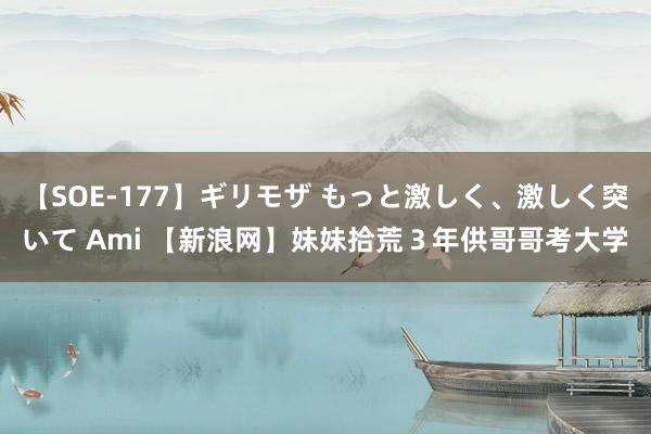 【SOE-177】ギリモザ もっと激しく、激しく突いて Ami 【新浪网】妹妹拾荒３年供哥哥考大学