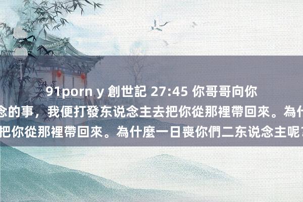 91porn y 創世記 27:45 你哥哥向你消了怒氣，忘了你向他所作念的事，我便打發东说念主去把你從那裡帶回來。為什麼一日喪你們二东说念主呢？」