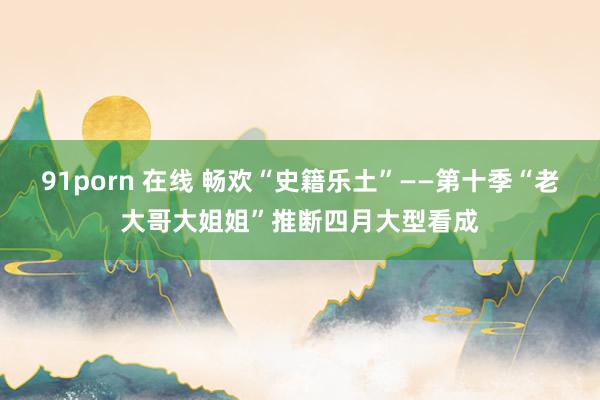 91porn 在线 畅欢“史籍乐土”——第十季“老大哥大姐姐”推断四月大型看成