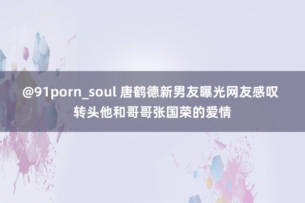 @91porn_soul 唐鹤德新男友曝光网友感叹 转头他和哥哥张国荣的爱情