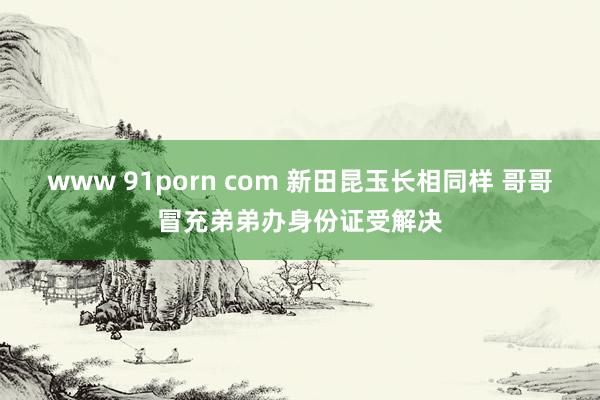 www 91porn com 新田昆玉长相同样 哥哥冒充弟弟办身份证受解决