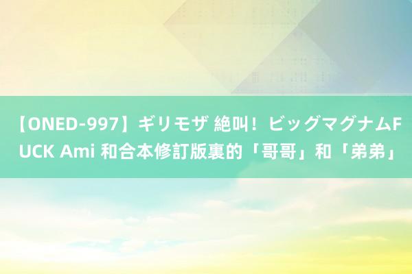 【ONED-997】ギリモザ 絶叫！ビッグマグナムFUCK Ami 和合本修訂版裏的「哥哥」和「弟弟」