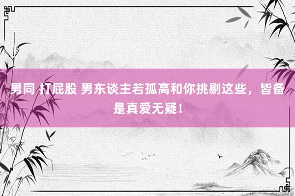 男同 打屁股 男东谈主若孤高和你挑剔这些，皆备是真爱无疑！