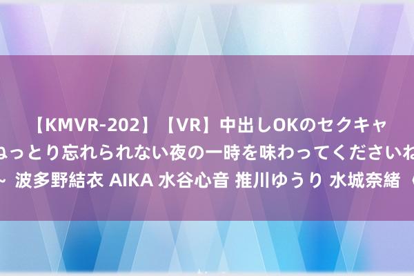 【KMVR-202】【VR】中出しOKのセクキャバにようこそ◆～濃密ねっとり忘れられない夜の一時を味わってくださいね◆～ 波多野結衣 AIKA 水谷心音 推川ゆうり 水城奈緒 《她的小酒涡》：悬念待解