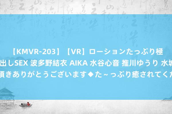 【KMVR-203】【VR】ローションたっぷり極上5人ソープ嬢と中出しSEX 波多野結衣 AIKA 水谷心音 推川ゆうり 水城奈緒 ～本日は御指名頂きありがとうございます◆た～っぷり癒されてくださいね◆～ 梁雪峰三戏同步热播 演技在线实力把握不同变装