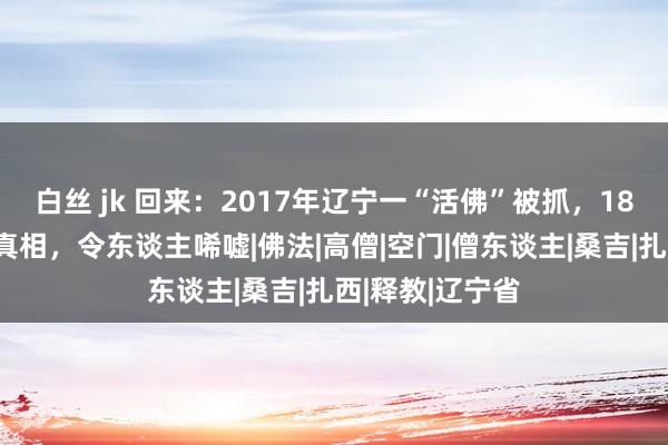 白丝 jk 回来：2017年辽宁一“活佛”被抓，18位女门徒露出真相，令东谈主唏嘘|佛法|高僧|空门|僧东谈主|桑吉|扎西|释教|辽宁省