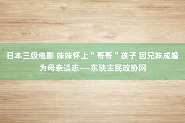 日本三级电影 妹妹怀上＂哥哥＂孩子 因兄妹成婚为母亲遗志——东谈主民政协网