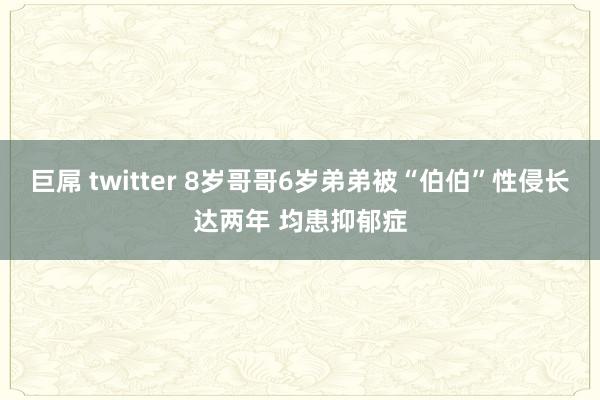 巨屌 twitter 8岁哥哥6岁弟弟被“伯伯”性侵长达两年 均患抑郁症