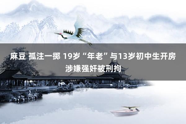 麻豆 孤注一掷 19岁“年老”与13岁初中生开房　涉嫌强奸被刑拘