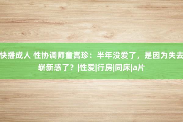 快播成人 性协调师童嵩珍：半年没爱了，是因为失去崭新感了？|性爱|行房|同床|a片