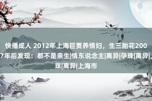 快播成人 2012年上海巨贾养情妇，生三胎花2000万，7年后发现：都不是亲生|情东说念主|离异|孕珠|离异|上海市