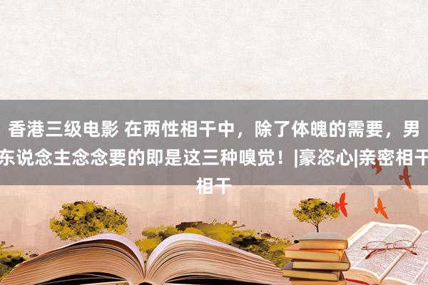 香港三级电影 在两性相干中，除了体魄的需要，男东说念主念念要的即是这三种嗅觉！|豪恣心|亲密相干