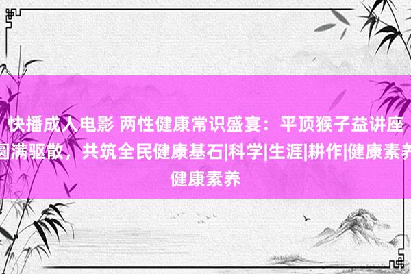 快播成人电影 两性健康常识盛宴：平顶猴子益讲座圆满驱散，共筑全民健康基石|科学|生涯|耕作|健康素养