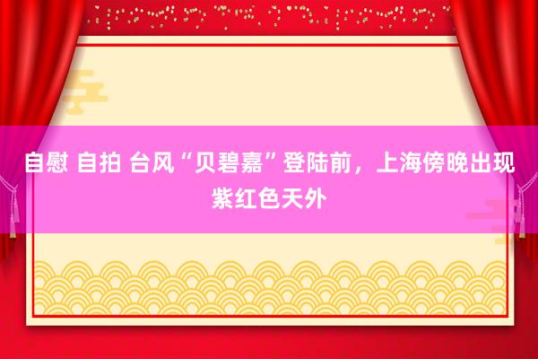 自慰 自拍 台风“贝碧嘉”登陆前，上海傍晚出现紫红色天外