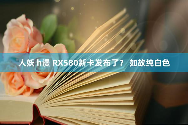 人妖 h漫 RX580新卡发布了？ 如故纯白色