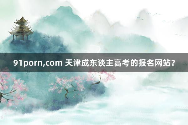 91porn，com 天津成东谈主高考的报名网站？