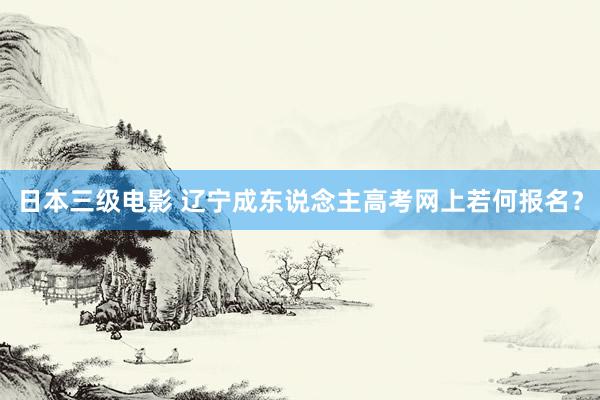 日本三级电影 辽宁成东说念主高考网上若何报名？