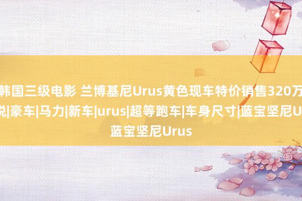 韩国三级电影 兰博基尼Urus黄色现车特价销售320万含税|豪车|马力|新车|urus|超等跑车|车身尺寸|蓝宝坚尼Urus