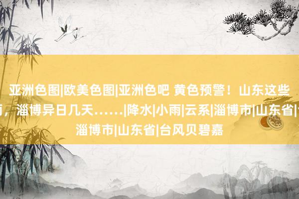 亚洲色图|欧美色图|亚洲色吧 黄色预警！山东这些方位大暴雨，淄博异日几天……|降水|小雨|云系|淄博市|山东省|台风贝碧嘉