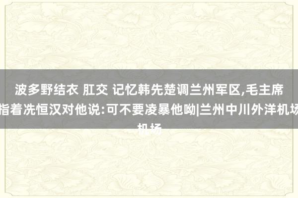 波多野结衣 肛交 记忆韩先楚调兰州军区，毛主席指着冼恒汉对他说:可不要凌暴他呦|兰州中川外洋机场