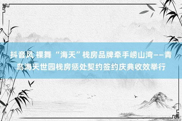 抖音风 裸舞 “海天”栈房品牌牵手崂山湾——青岛海天世园栈房惩处契约签约庆典收效举行