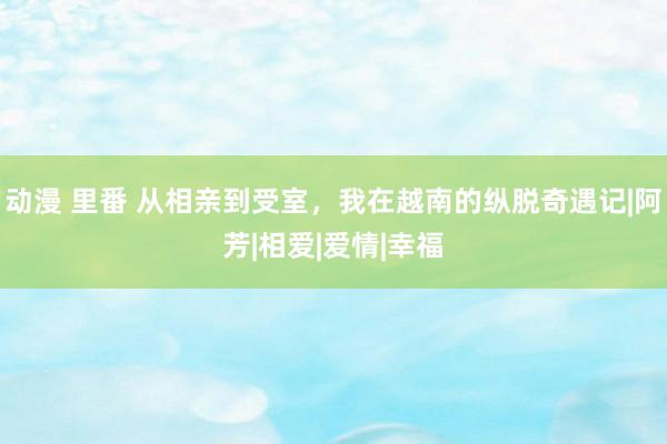 动漫 里番 从相亲到受室，我在越南的纵脱奇遇记|阿芳|相爱|爱情|幸福