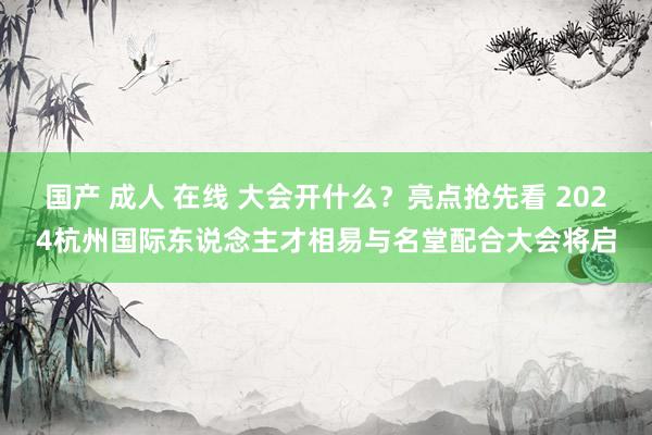 国产 成人 在线 大会开什么？亮点抢先看 2024杭州国际东说念主才相易与名堂配合大会将启