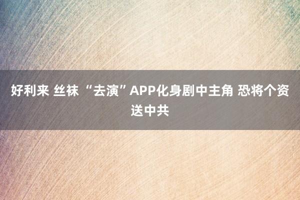 好利来 丝袜 “去演”APP化身剧中主角 恐将个资送中共