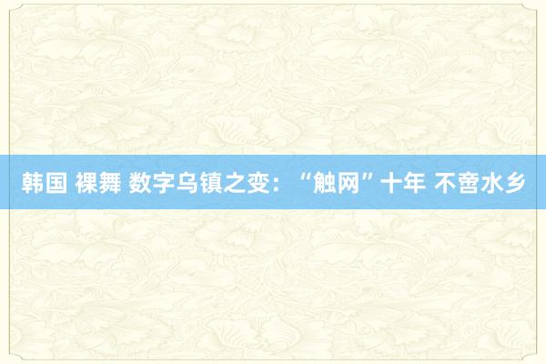 韩国 裸舞 数字乌镇之变：“触网”十年 不啻水乡