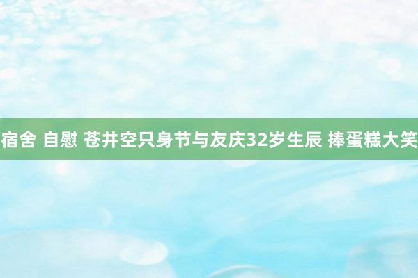 宿舍 自慰 苍井空只身节与友庆32岁生辰 捧蛋糕大笑