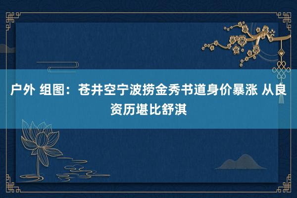 户外 组图：苍井空宁波捞金秀书道身价暴涨 从良资历堪比舒淇