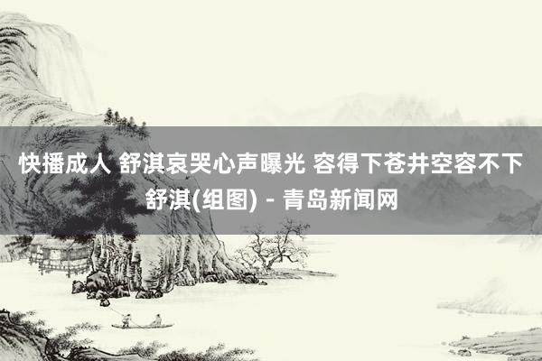 快播成人 舒淇哀哭心声曝光 容得下苍井空容不下舒淇(组图)－青岛新闻网