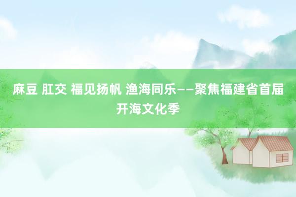 麻豆 肛交 福见扬帆 渔海同乐——聚焦福建省首届开海文化季