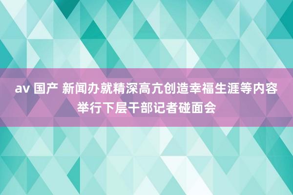 av 国产 新闻办就精深高亢创造幸福生涯等内容举行下层干部记者碰面会