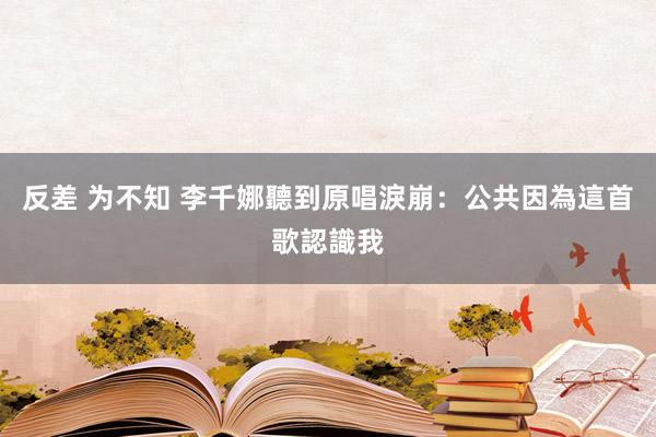 反差 为不知 李千娜聽到原唱淚崩：公共因為這首歌認識我