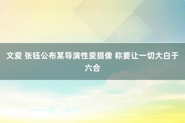 文爱 张钰公布某导演性爱摄像 称要让一切大白于六合