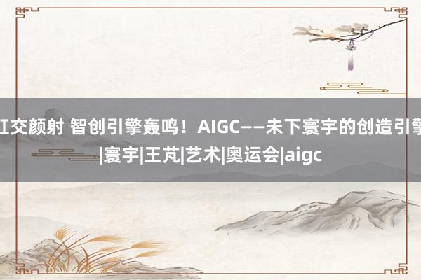 肛交颜射 智创引擎轰鸣！AIGC——未下寰宇的创造引擎|寰宇|王芃|艺术|奥运会|aigc