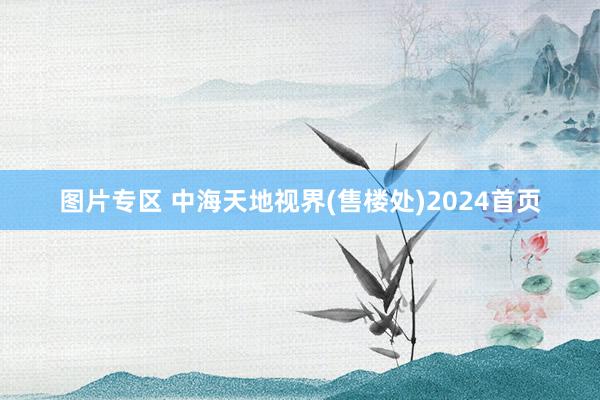 图片专区 中海天地视界(售楼处)2024首页