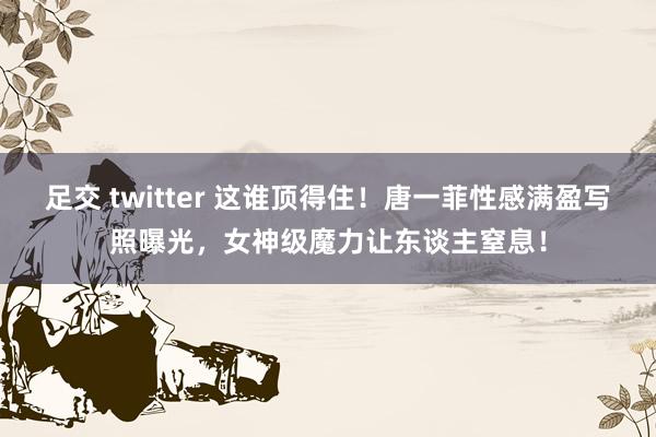 足交 twitter 这谁顶得住！唐一菲性感满盈写照曝光，女神级魔力让东谈主窒息！