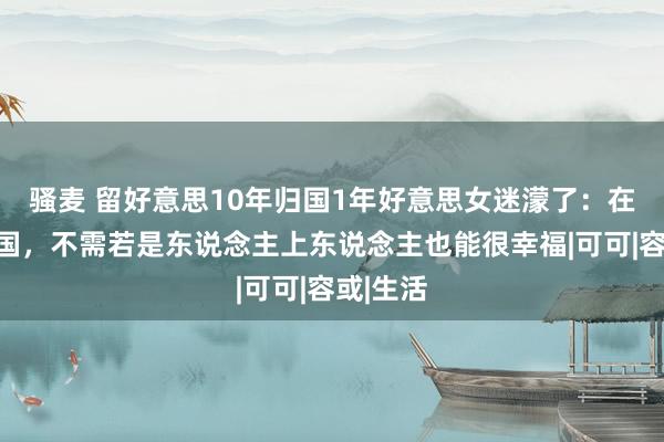 骚麦 留好意思10年归国1年好意思女迷濛了：在好意思国，不需若是东说念主上东说念主也能很幸福|可可|容或|生活