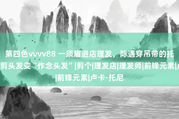 第四色vvvv88 一须眉进店理发，际遇穿吊带的托尼真挚，剪头发变“作念头发”|剪个|理发店|理发师|前锋元素|卢卡·托尼