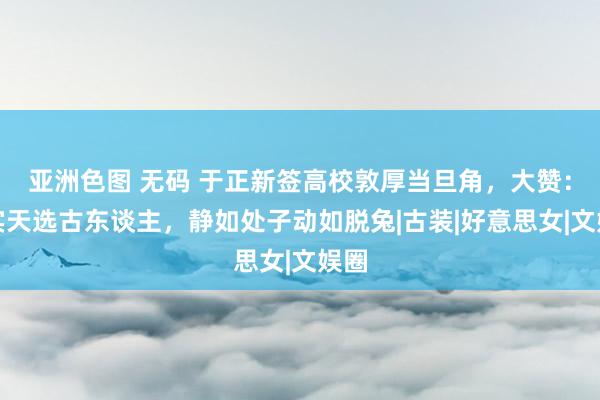 亚洲色图 无码 于正新签高校敦厚当旦角，大赞：确实天选古东谈主，静如处子动如脱兔|古装|好意思女|文娱圈