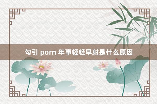 勾引 porn 年事轻轻早射是什么原因