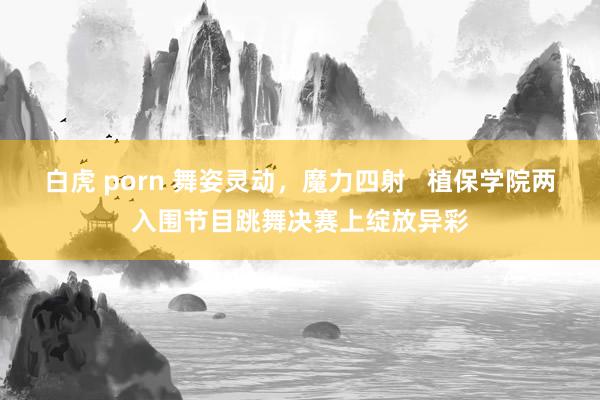 白虎 porn 舞姿灵动，魔力四射   植保学院两入围节目跳舞决赛上绽放异彩