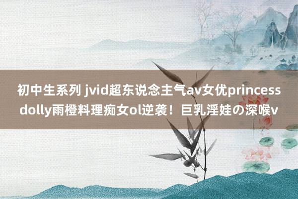 初中生系列 jvid超东说念主气av女优princessdolly雨橙料理痴女ol逆袭！巨乳淫娃の深喉v