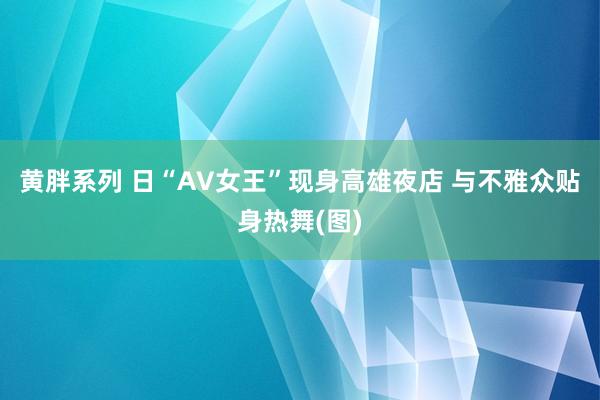 黄胖系列 日“AV女王”现身高雄夜店 与不雅众贴身热舞(图)